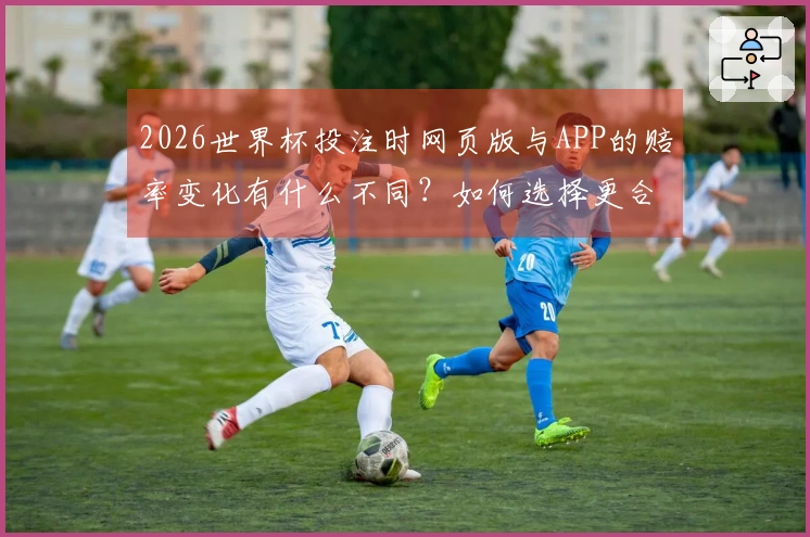 2026世界杯投注时网页版与APP的赔率变化有什么不同？如何选择更合适的投注方式？
