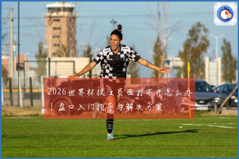 2026世界杯投注页面打不开怎么办丨盘口入门指导与解决方案