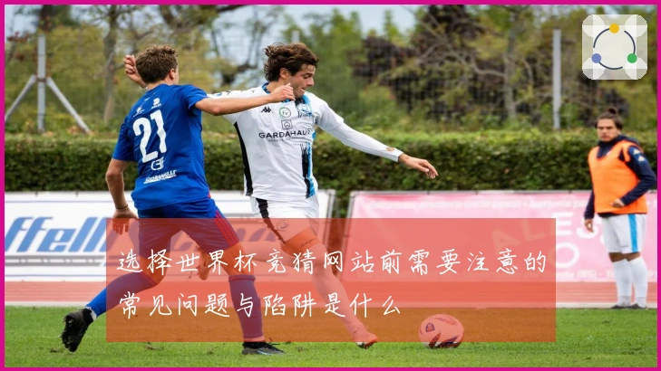 选择世界杯竞猜网站前需要注意的常见问题与陷阱是什么