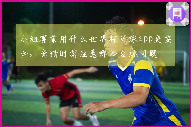 小组赛前用什么世界杯买球app更安全，竞猜时需注意哪些合规问题