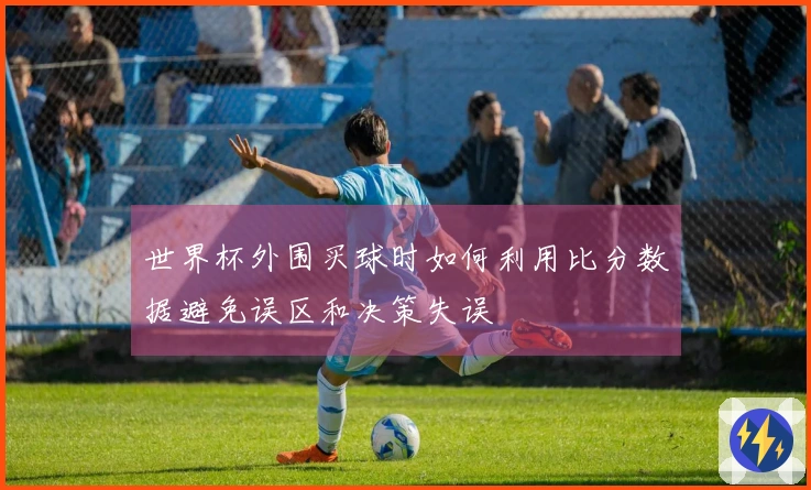 世界杯外围买球时如何利用比分数据避免误区和决策失误