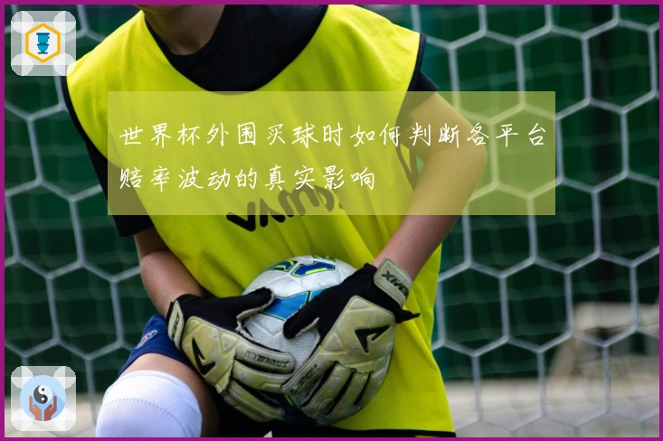 世界杯外围买球时如何判断各平台赔率波动的真实影响