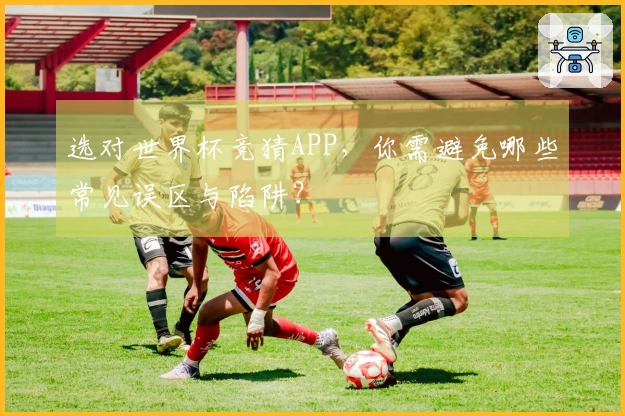 选对世界杯竞猜APP，你需避免哪些常见误区与陷阱？