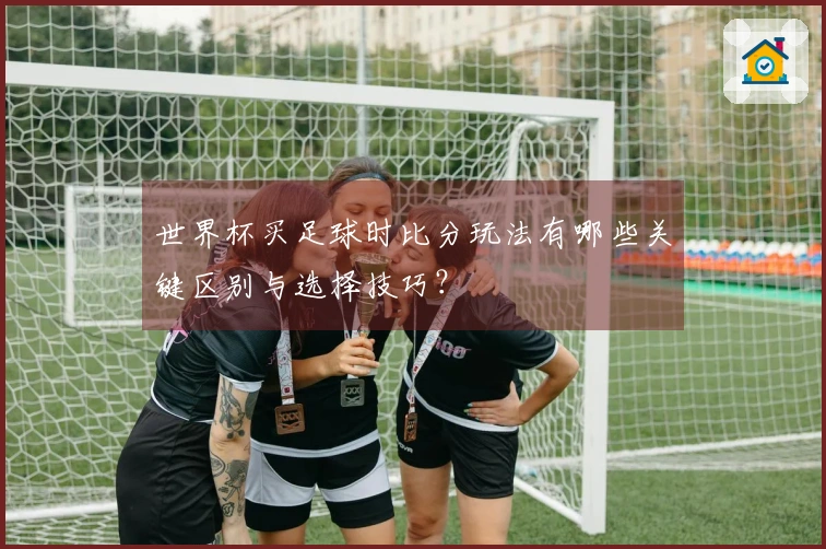 世界杯买足球时比分玩法有哪些关键区别与选择技巧?